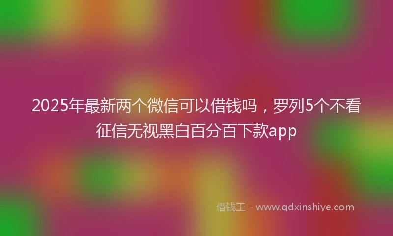 2025年最新两个微信可以借钱吗，罗列5个不看征信无视黑白百分百下款app