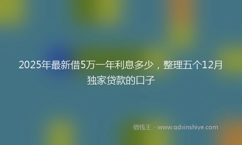 2025年最新借5万一年利息多少，整理五个12月独家贷款的口子