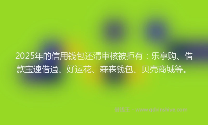 2025年的信用钱包还清审核被拒有：乐享购、借款宝速借通、好运花、森森钱包、贝壳商城等。