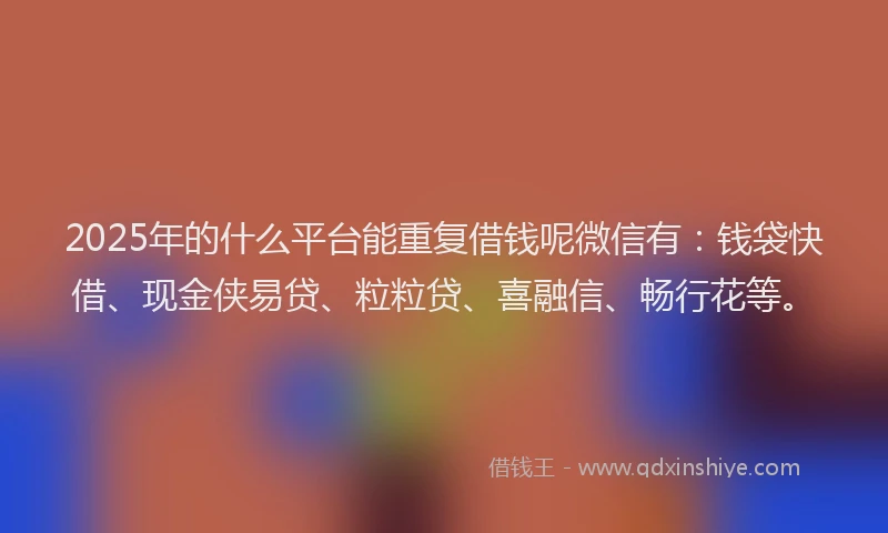 2025年的什么平台能重复借钱呢微信有：钱袋快借、现金侠易贷、粒粒贷、喜融信、畅行花等。