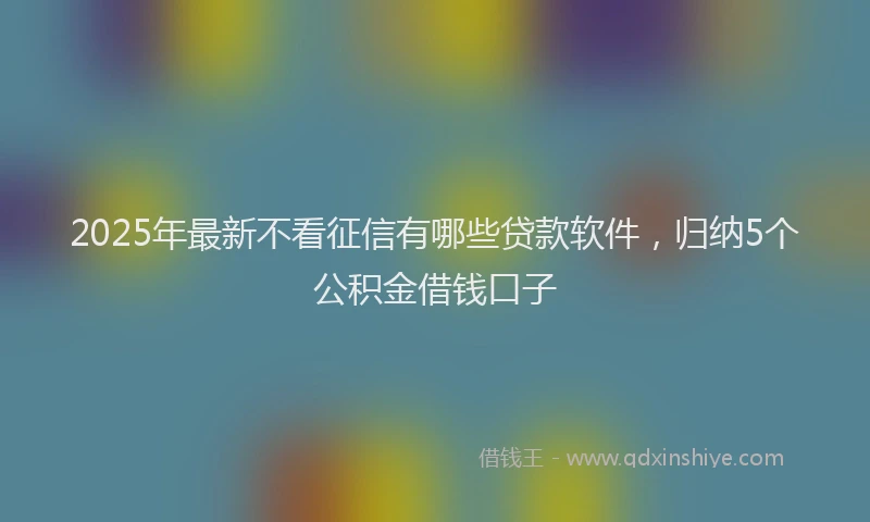 2025年最新不看征信有哪些贷款软件，归纳5个公积金借钱口子