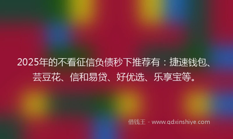 2025年的不看征信负债秒下推荐有：捷速钱包、芸豆花、信和易贷、好优选、乐享宝等。
