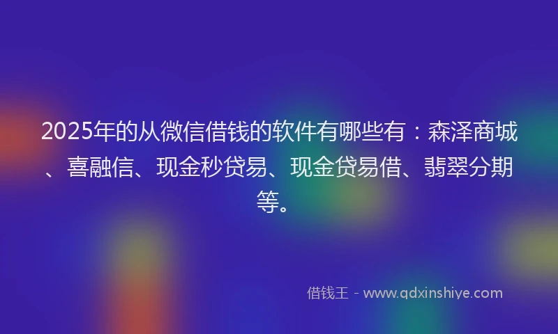 2025年的从微信借钱的软件有哪些有：森泽商城、喜融信、现金秒贷易、现金贷易借、翡翠分期等。