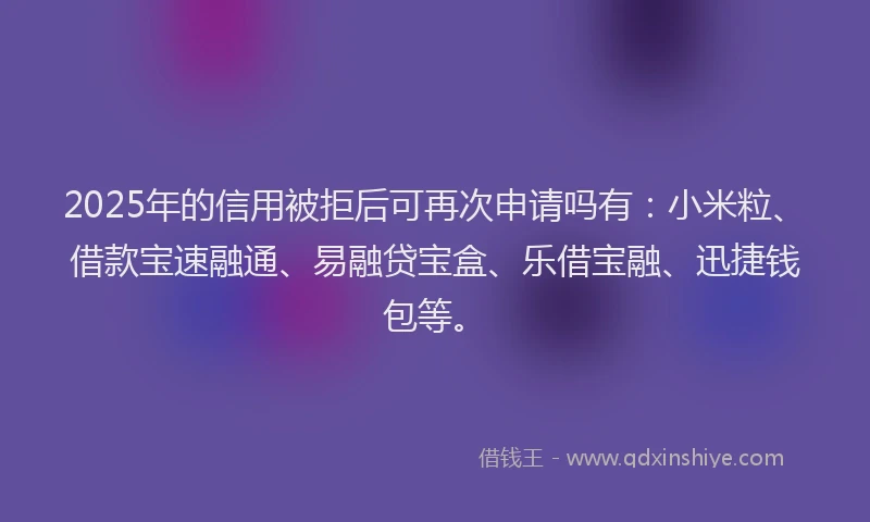 2025年的信用被拒后可再次申请吗有：小米粒、借款宝速融通、易融贷宝盒、乐借宝融、迅捷钱包等。