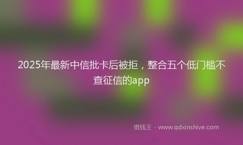 2025年最新中信批卡后被拒，整合五个低门槛不查征信的app