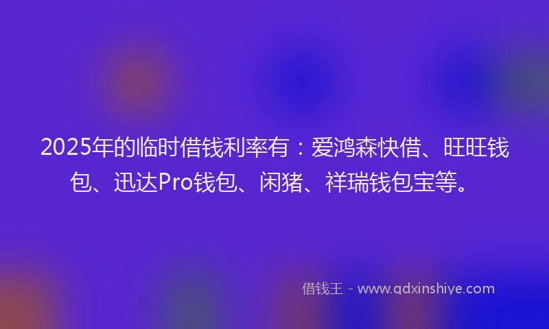 2025年的临时借钱利率有：爱鸿森快借、旺旺钱包、迅达Pro钱包、闲猪、祥瑞钱包宝等。