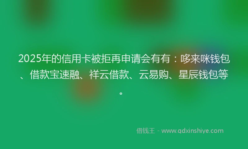 2025年的信用卡被拒再申请会有有：哆来咪钱包、借款宝速融、祥云借款、云易购、星辰钱包等。