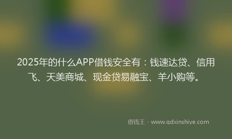 2025年的什么APP借钱安全有：钱速达贷、信用飞、天美商城、现金贷易融宝、羊小购等。