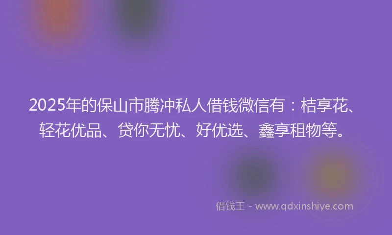 2025年的保山市腾冲私人借钱微信有：桔享花、轻花优品、贷你无忧、好优选、鑫享租物等。