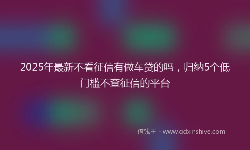 2025年最新不看征信有做车贷的吗，归纳5个低门槛不查征信的平台