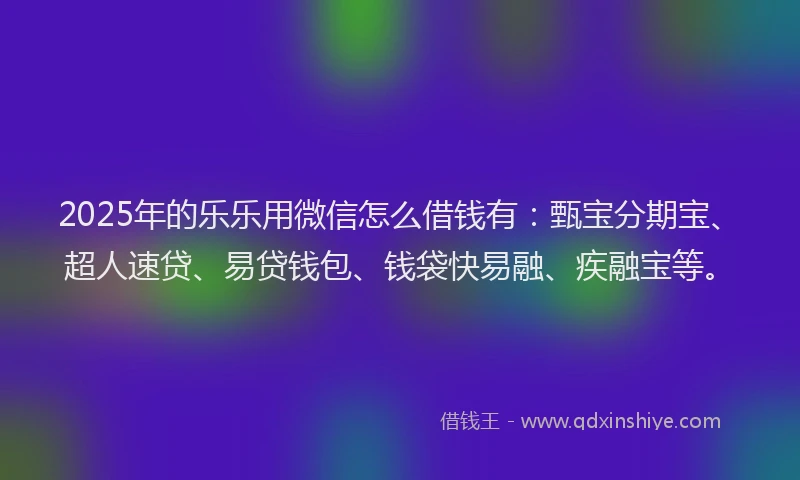 2025年的乐乐用微信怎么借钱有：甄宝分期宝、超人速贷、易贷钱包、钱袋快易融、疾融宝等。