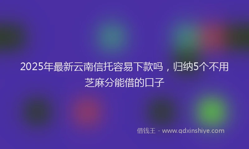 2025年最新云南信托容易下款吗，归纳5个不用芝麻分能借的口子
