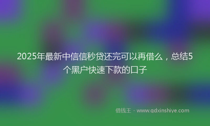 2025年最新中信信秒贷还完可以再借么，总结5个黑户快速下款的口子