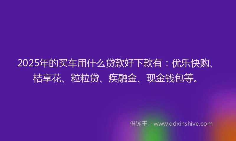 2025年的买车用什么贷款好下款有：优乐快购、桔享花、粒粒贷、疾融金、现金钱包等。