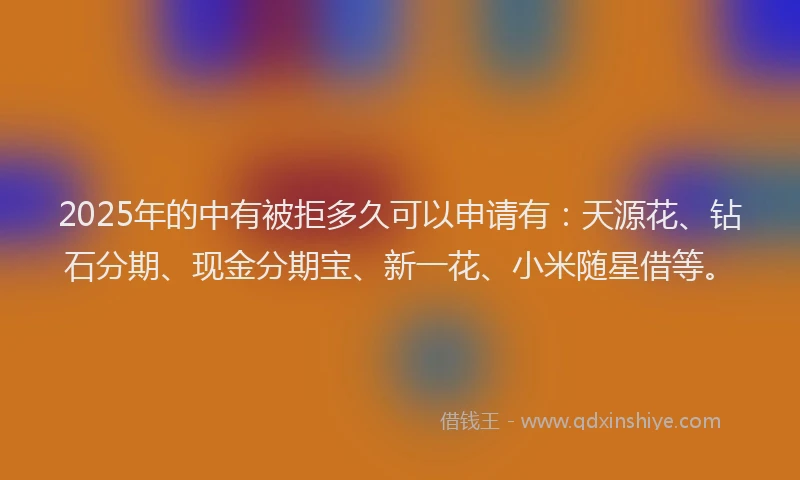 2025年的中有被拒多久可以申请有：天源花、钻石分期、现金分期宝、新一花、小米随星借等。