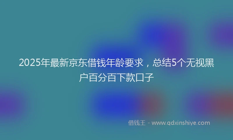 2025年最新京东借钱年龄要求，总结5个无视黑户百分百下款口子