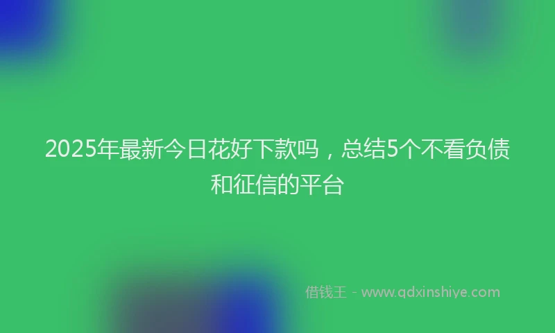 2025年最新今日花好下款吗，总结5个不看负债和征信的平台