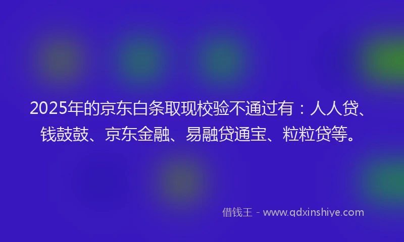 2025年的京东白条取现校验不通过有：人人贷、钱鼓鼓、京东金融、易融贷通宝、粒粒贷等。