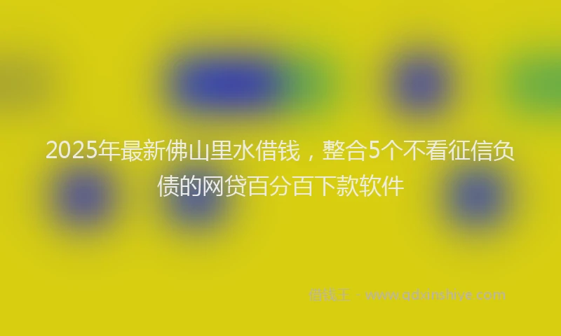 2025年最新佛山里水借钱，整合5个不看征信负债的网贷百分百下款软件
