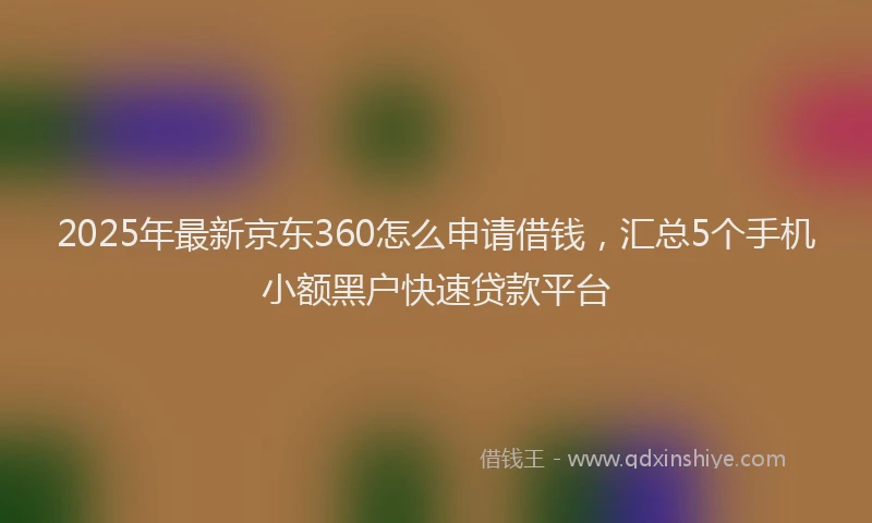 2025年最新京东360怎么申请借钱，汇总5个手机小额黑户快速贷款平台