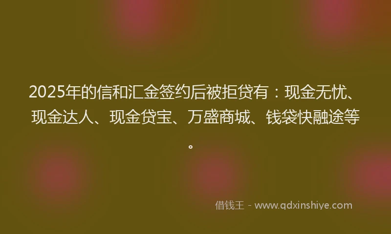 2025年的信和汇金签约后被拒贷有：现金无忧、现金达人、现金贷宝、万盛商城、钱袋快融途等。