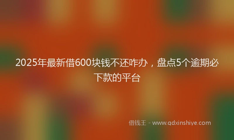 2025年最新借600块钱不还咋办，盘点5个逾期必下款的平台