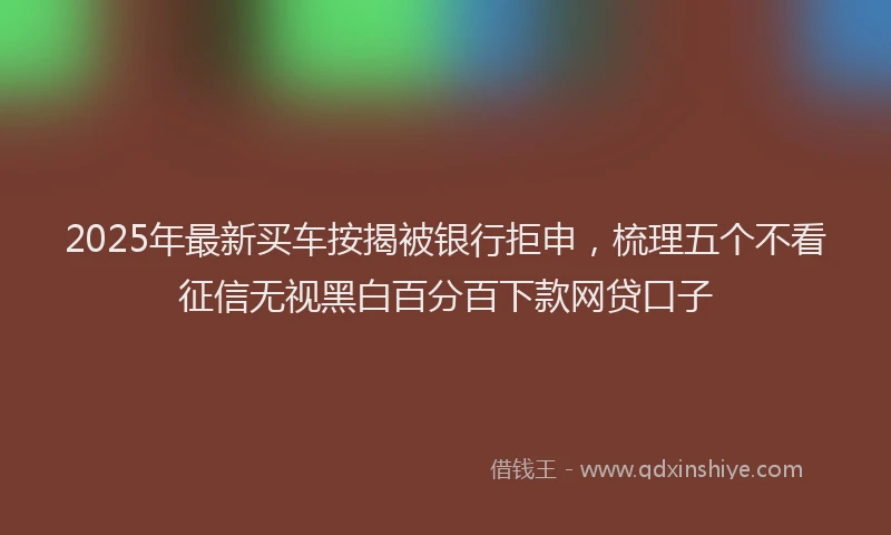2025年最新买车按揭被银行拒申，梳理五个不看征信无视黑白百分百下款网贷口子
