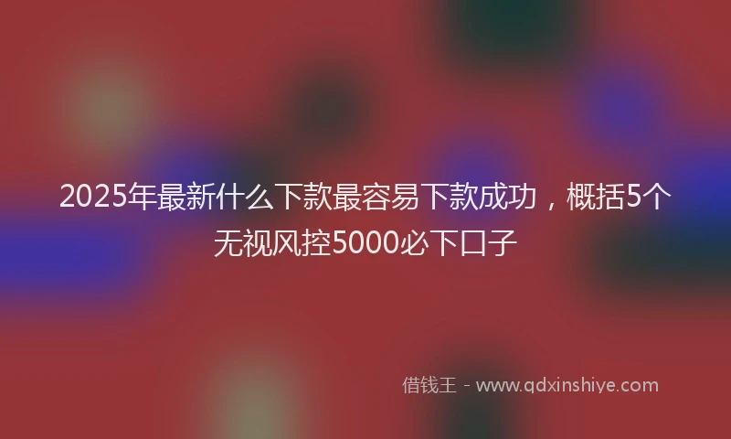 2025年最新什么下款最容易下款成功，概括5个无视风控5000必下口子