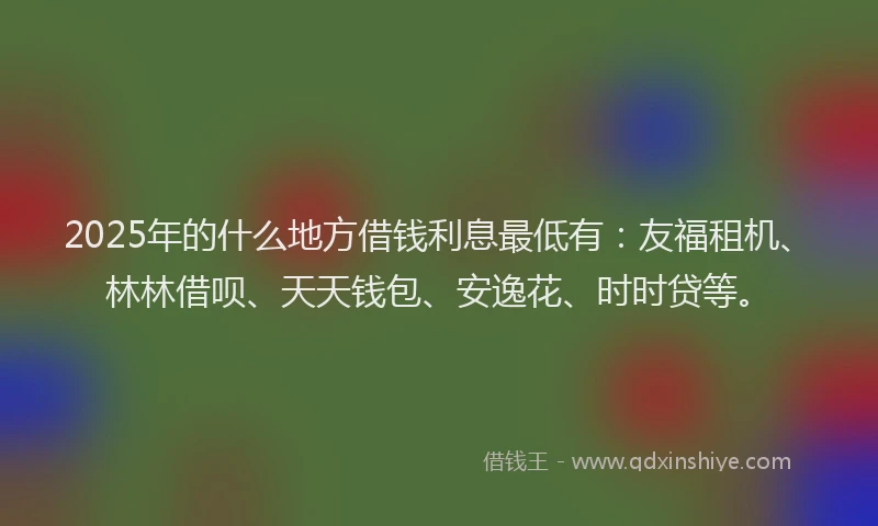 2025年的什么地方借钱利息最低有：友福租机、林林借呗、天天钱包、安逸花、时时贷等。