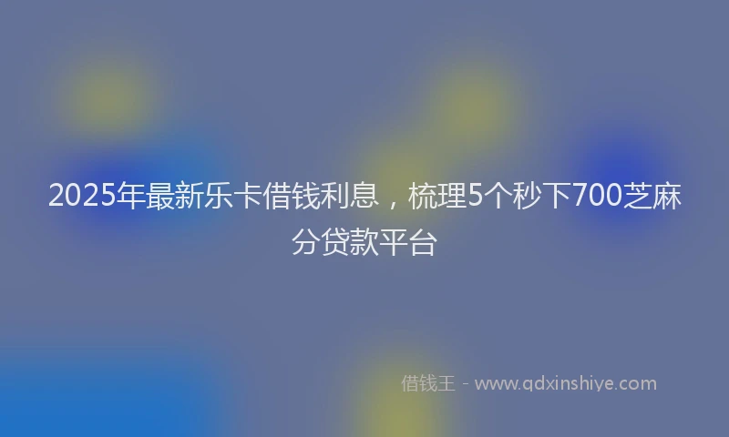 2025年最新乐卡借钱利息，梳理5个秒下700芝麻分贷款平台