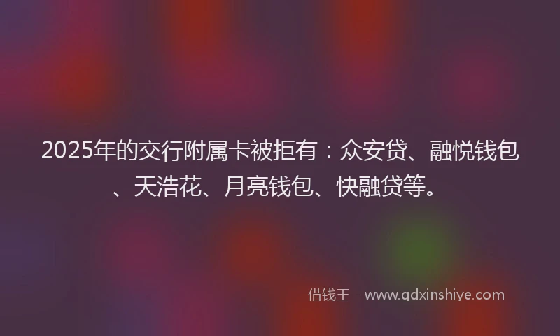 2025年的交行附属卡被拒有：众安贷、融悦钱包、天浩花、月亮钱包、快融贷等。