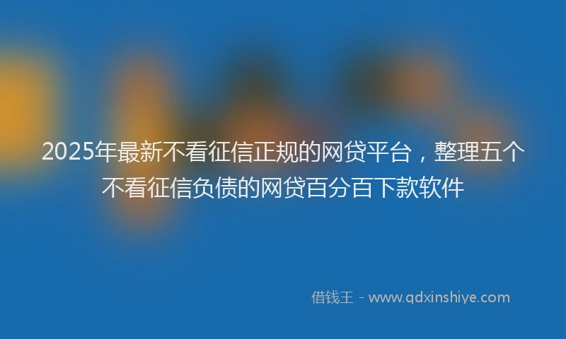 2025年最新不看征信正规的网贷平台，整理五个不看征信负债的网贷百分百下款软件