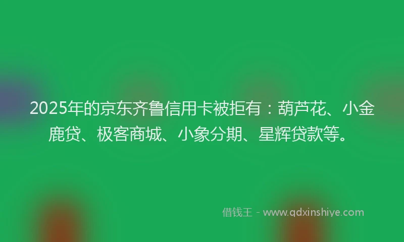 2025年的京东齐鲁信用卡被拒有：葫芦花、小金鹿贷、极客商城、小象分期、星辉贷款等。