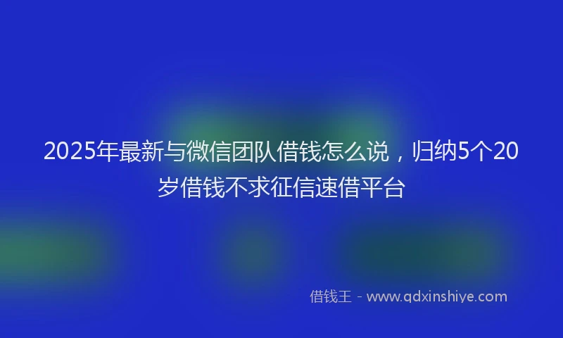 2025年最新与微信团队借钱怎么说，归纳5个20岁借钱不求征信速借平台