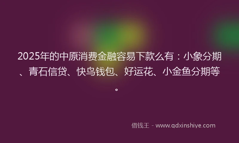2025年的中原消费金融容易下款么有：小象分期、青石信贷、快鸟钱包、好运花、小金鱼分期等。