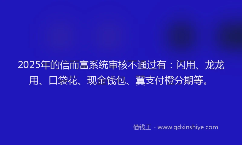 2025年的信而富系统审核不通过有：闪用、龙龙用、口袋花、现金钱包、翼支付橙分期等。