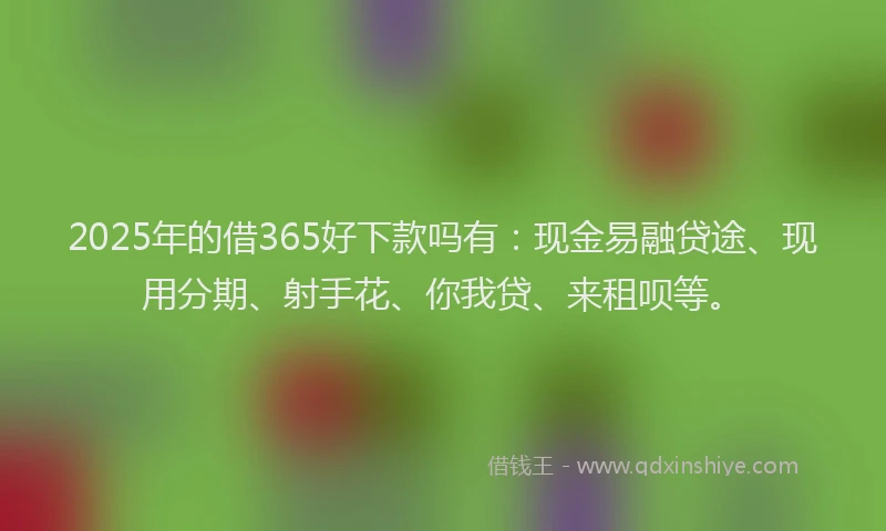 2025年的借365好下款吗有：现金易融贷途、现用分期、射手花、你我贷、来租呗等。