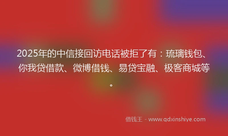 2025年的中信接回访电话被拒了有：琉璃钱包、你我贷借款、微博借钱、易贷宝融、极客商城等。