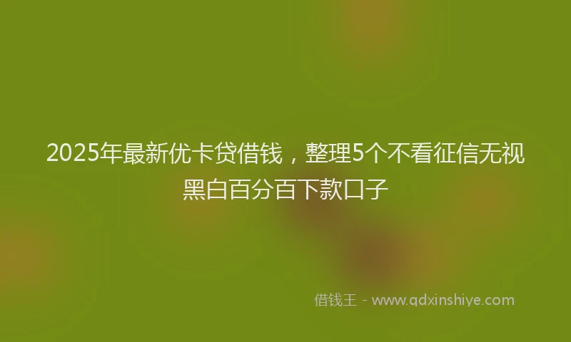 2025年最新优卡贷借钱，整理5个不看征信无视黑白百分百下款口子