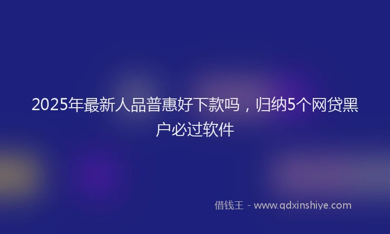 2025年最新人品普惠好下款吗，归纳5个网贷黑户必过软件