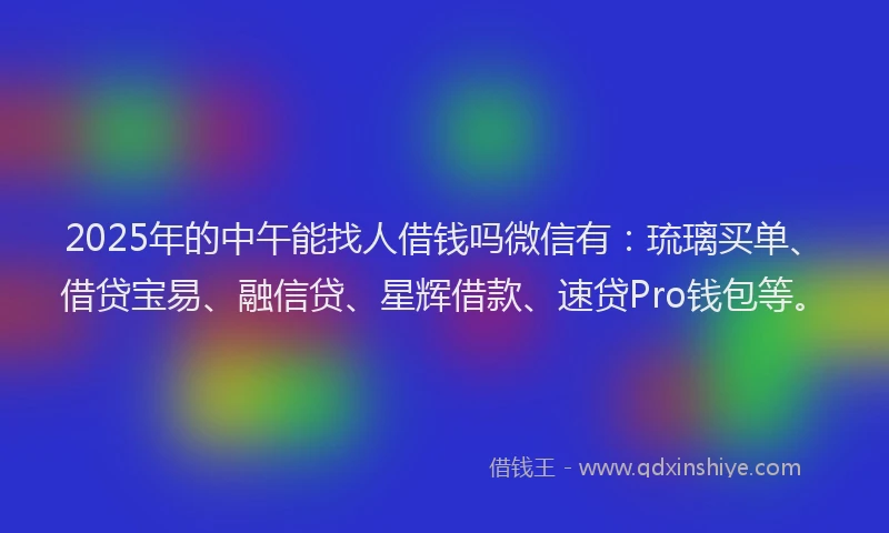2025年的中午能找人借钱吗微信有：琉璃买单、借贷宝易、融信贷、星辉借款、速贷Pro钱包等。