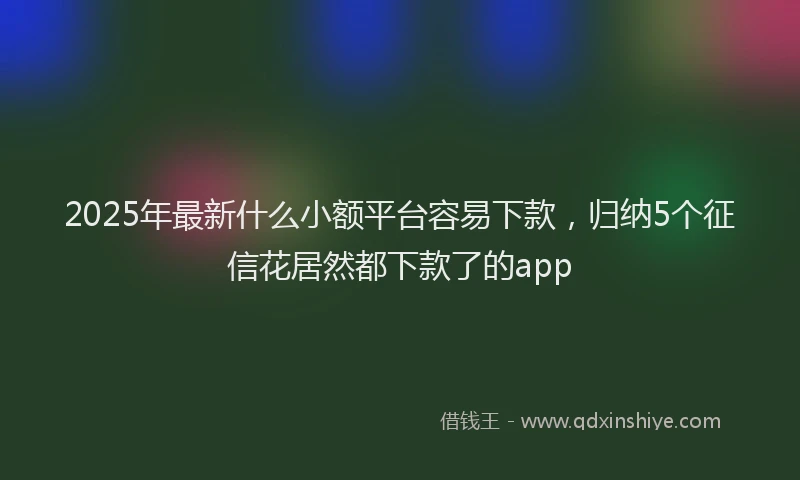 2025年最新什么小额平台容易下款，归纳5个征信花居然都下款了的app