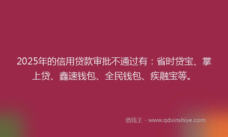 2025年的信用贷款审批不通过有：省时贷宝、掌上贷、鑫速钱包、全民钱包、疾融宝等。