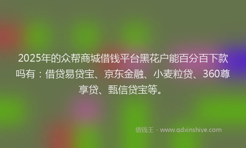2025年的众帮商城借钱平台黑花户能百分百下款吗有：借贷易贷宝、京东金融、小麦粒贷、360尊享贷、甄信贷宝等。