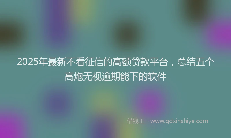 2025年最新不看征信的高额贷款平台，总结五个高炮无视逾期能下的软件