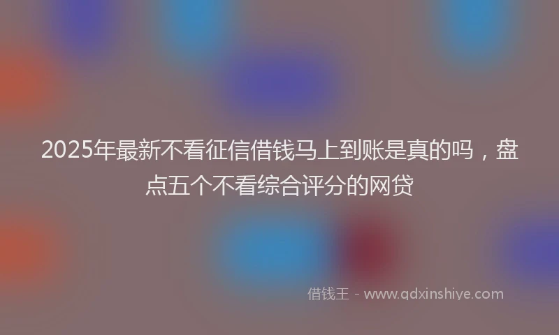 2025年最新不看征信借钱马上到账是真的吗，盘点五个不看综合评分的网贷