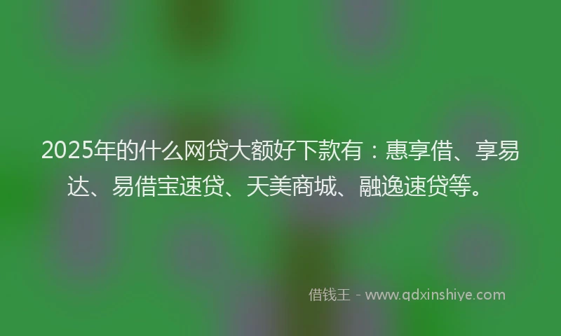 2025年的什么网贷大额好下款有：惠享借、享易达、易借宝速贷、天美商城、融逸速贷等。
