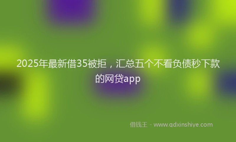 2025年最新借35被拒，汇总五个不看负债秒下款的网贷app