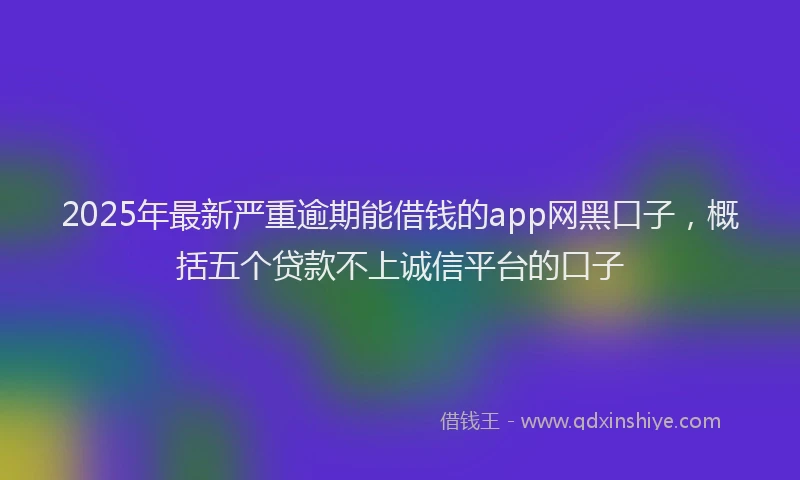 2025年最新严重逾期能借钱的app网黑口子，概括五个贷款不上诚信平台的口子