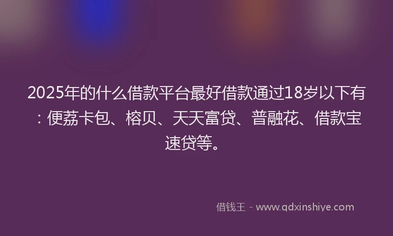 2025年的什么借款平台最好借款通过18岁以下有：便荔卡包、榕贝、天天富贷、普融花、借款宝速贷等。
